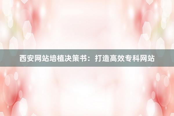 西安网站培植决策书：打造高效专科网站